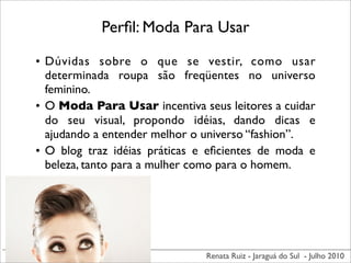 Perﬁl: Moda Para Usar

• Dúvidas sobre o que se vestir, como usar
  determinada roupa são freqüentes no universo
  feminino.
• O Moda Para Usar incentiva seus leitores a cuidar
  do seu visual, propondo idéias, dando dicas e
  ajudando a entender melhor o universo “fashion”.
• O blog traz idéias práticas e eﬁcientes de moda e
  beleza, tanto para a mulher como para o homem.




                               Renata Ruiz - Jaraguá do Sul - Julho 2010
 