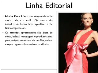 Linha Editorial
• Moda Para Usar traz sempre dicas de
  moda, beleza e estilo. Os temas são
  tratados de forma leve, agradável e de
  fácil compreensão.
• Os assuntos apresentados são dicas de
  moda, beleza, maquiagem e produtos para
  pele, artigos, cobertura de desﬁles, vídeos
  e reportagens sobre estilo e tendências.




                                                Renata Ruiz - Jaraguá do Sul - Julho 2010
 