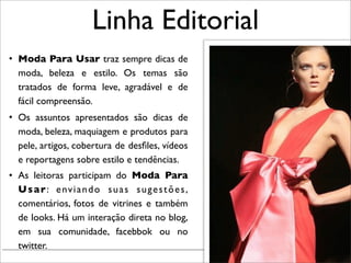 Linha Editorial
• Moda Para Usar traz sempre dicas de
  moda, beleza e estilo. Os temas são
  tratados de forma leve, agradável e de
  fácil compreensão.
• Os assuntos apresentados são dicas de
  moda, beleza, maquiagem e produtos para
  pele, artigos, cobertura de desﬁles, vídeos
  e reportagens sobre estilo e tendências.
• As leitoras participam do Moda Para
  U s a r : e nv i a n d o s u a s s u g e s t õ e s ,
  comentários, fotos de vitrines e também
  de looks. Há um interação direta no blog,
  em sua comunidade, facebbok ou no
  twitter.
                                                         Renata Ruiz - Jaraguá do Sul - Julho 2010
 