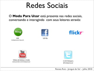 Redes Sociais
O Moda Para Usar está presente nas redes sociais,
conversando e interagindo com seus leitores através:




         630                             529	
  fãs
 modaparausar.ning.com




   Vídeos	
  de	
  beleza	
  e	
  moda
  www.youtube.com/modaparausar
                                                              2.224	
  followers
                                                              @modaparausar



                                                      Renata Ruiz - Jaraguá do Sul - Julho 2010
 