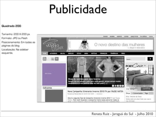 Publicidade
Quadrado 200

Tamanho: 200 X 200 px
Formato: JPG ou Flash
Posicionamento: Em todas as
páginas do blog
Localização: Na sidebar
esquerda.




                              200	
  X	
  200	
  px




                                                      Renata Ruiz - Jaraguá do Sul - Julho 2010
 