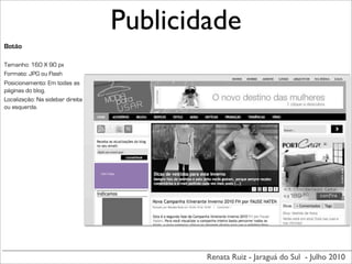 Publicidade
Botão

Tamanho: 160 X 90 px
Formato: JPG ou Flash
Posicionamento: Em todas as
páginas do blog.
Localização: Na sidebar direita
ou esquerda.




                                  160	
  X	
  90px




                                                     Renata Ruiz - Jaraguá do Sul - Julho 2010
 