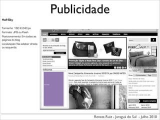 Publicidade
Half-Sky

Tamanho: 160 X 240 px
Formato: JPG ou Flash
Posicionamento: Em todas as
páginas do blog
Localização: Na sidebar direita
ou esquerda.




                                  160	
  X	
  240px




                                                              Renata Ruiz - Jaraguá do Sul - Julho 2010
 