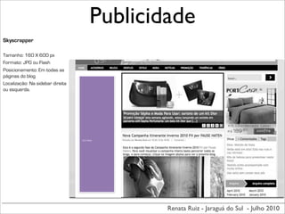 Publicidade
Skyscrapper

Tamanho: 160 X 600 px
Formato: JPG ou Flash
Posicionamento: Em todas as
páginas do blog
Localização: Na sidebar direita
ou esquerda.




                                  160	
  X	
  600px




                                                      Renata Ruiz - Jaraguá do Sul - Julho 2010
 