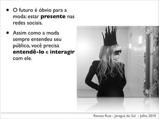 •   O futuro é óbvio para a
    moda: estar presente nas
    redes sociais.

•   Assim como a moda
    sempre entendeu seu
    público, você precisa
    entendê-lo e interagir
    com ele.




                               Renata Ruiz - Jaraguá do Sul - Julho 2010
 