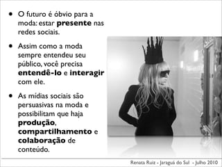 •   O futuro é óbvio para a
    moda: estar presente nas
    redes sociais.

•   Assim como a moda
    sempre entendeu seu
    público, você precisa
    entendê-lo e interagir
    com ele.

•   As mídias sociais são
    persuasivas na moda e
    possibilitam que haja
    produção,
    compartilhamento e
    colaboração de
    conteúdo.
                               Renata Ruiz - Jaraguá do Sul - Julho 2010
 