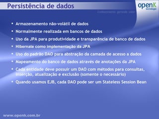Persistência de dados Armazenamento não-volátil de dados Normalmente realizada em bancos de dados Uso da JPA para produtividade e transparência de banco de dados Hibernate como implementação da JPA Uso do padrão DAO para abstração da camada de acesso a dados Mapeamento do banco de dados através de anotações da JPA Cada entidade deve possuir um DAO com métodos para consultas, inserção, atualização e exclusão (somente o necessário) Quando usamos EJB, cada DAO pode ser um Stateless Session Bean 