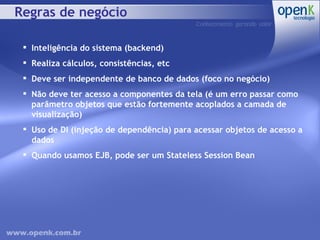 Regras de negócio Inteligência do sistema (backend) Realiza cálculos, consistências, etc Deve ser independente de banco de dados (foco no negócio) Não deve ter acesso a componentes da tela (é um erro passar como parâmetro objetos que estão fortemente acoplados a camada de visualização) Uso de DI (injeção de dependência) para acessar objetos de acesso a dados Quando usamos EJB, pode ser um Stateless Session Bean 