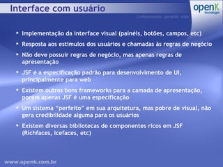 Interface com usuário Implementação da interface visual (painéis, botões, campos, etc) Resposta aos estímulos dos usuários e chamadas às regras de negócio Não deve possuir regras de negócio, mas apenas regras de apresentação JSF é a especificação padrão para desenvolvimento de UI, principalmente para web Existem outros bons frameworks para a camada de apresentação, porém apenas JSF é uma especificação Um sistema “perfeito” em sua arquitetura, mas pobre de visual, não gera credibilidade alguma para os usuários Existem diversas bibliotecas de componentes ricos em JSF (Richfaces, Icefaces, etc) 