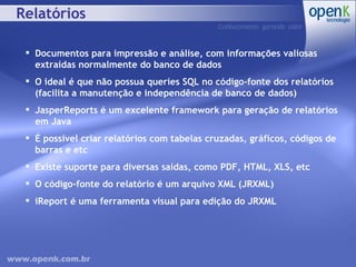 Relatórios Documentos para impressão e análise, com informações valiosas extraídas normalmente do banco de dados O ideal é que não possua queries SQL no código-fonte dos relatórios (facilita a manutenção e independência de banco de dados) JasperReports é um excelente framework para geração de relatórios em Java É possível criar relatórios com tabelas cruzadas, gráficos, códigos de barras e etc Existe suporte para diversas saídas, como PDF, HTML, XLS, etc O código-fonte do relatório é um arquivo XML (JRXML) iReport é uma ferramenta visual para edição do JRXML 