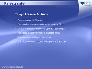 Palestrante Thiago Faria de Andrade Programador há 13 anos Bacharel em Sistemas de Informação – FPU Diretor de treinamentos da OpenK Tecnologia Arquiteto, desenvolvedor e instrutor Java 7 anos de experiência com Java Certificado como programador pela Sun (SCJP) 