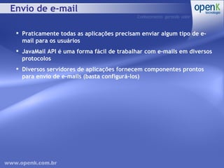 Envio de e-mail Praticamente todas as aplicações precisam enviar algum tipo de e-mail para os usuários JavaMail API é uma forma fácil de trabalhar com e-mails em diversos protocolos Diversos servidores de aplicações fornecem componentes prontos para envio de e-mails (basta configurá-los) 
