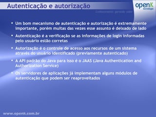 Autenticação e autorização Um bom mecanismo de autenticação e autorização é extremamente importante, porém muitas das vezes esse assunto é deixado de lado Autenticação é a verificação se as informações de login informadas pelo usuário estão corretas Autorização é o controle de acesso aos recursos de um sistema através do usuário identificado (previamente autenticado) A API padrão do Java para isso é o JAAS (Java Authentication and Authorization Service) Os servidores de aplicações já implementam alguns módulos de autenticação que podem ser reaproveitados 