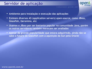 Servidor de aplicação Ambiente para instalação e execução das aplicações Existem diversos AS (application servers)  open-source , como JBoss, Glassfish, Geronimo, etc Usamos o JBoss por ser bastante popular na comunidade Java, porém os outros servidores também merecem ser avaliados Apesar da grande popularidade que estava adquirindo, ainda não se sabe o futuro do Glassfish com a aquisição da Sun pela Oracle 