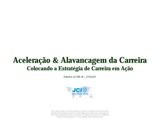Aceleração & Alavancagem da Carreira
   Colocando a Estratégia de Carreira em Ação
                                 Palestra JCI BR-JP – 27/03/07




             This is solely for the use of Client personnel. No part of it should be circulated, quoted or
             reproduced for distribution outside the Client Organization without prior written approval
            from Careeer Management Services Consulting. This material was used by GrowthPartners
                      during an oral presentation; it is not a complete record of the discussion
 