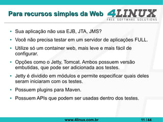 Para recursos simples da Web

●   Sua aplicação não usa EJB, JTA, JMS?
●   Você não precisa testar em um servidor de aplicações FULL.
●   Utilize só um container web, mais leve e mais fácil de
    configurar.
●   Opções como o Jetty, Tomcat. Ambos possuem versão
    embutidas, que pode ser adicionada aos testes.
●   Jetty é dividido em módulos e permite especificar quais deles
    seram iniciaram com os testes.
●   Possuem plugins para Maven.
●   Possuem APIs que podem ser usadas dentro dos testes.



                          www.4linux.com.br                  11 / 44
 