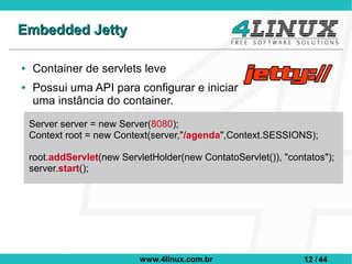 Embedded Jetty

●   Container de servlets leve
●   Possui uma API para configurar e iniciar
    uma instância do container.
    Server server = new Server(8080);
    Context root = new Context(server,"/agenda",Context.SESSIONS);

    root.addServlet(new ServletHolder(new ContatoServlet()), "contatos");
    server.start();




                             www.4linux.com.br                    12 / 44
 