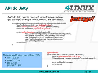 API do Jetty

    A API do Jetty permite que você especifique os módulos
    que são importantes para você, no caso, em seus testes.
        private static WebAppContext gerandoContextoAplicacao() throws Exception {
               WebAppContext context = new WebAppContext();
               context.setWar(new File(URI_DO_WAR).getAbsolutePath());
               context.setContextPath(“/aplicacao-do-jjustjava/”);

             context.setConfigurations(new Configuration[] {
                         new AnnotationConfiguration(), new JettyWebXmlConfiguration(),
                         new WebInfConfiguration(), new WebXmlConfiguration(),
                         new TagLibConfiguration(), new MetaInfConfiguration(),
                         new PlusConfiguration(), new FragmentConfiguration(),
                         new EnvConfiguration() });
             return context;
        }




                                                       @BeforeClass
                                                       public static void inicializar() throws Exception {
Mais dependências para utilizar JSPs:                        server = new Server(SERVER_PORT);
 ● ant-1.6.5.jar
                                                             WebAppContext contexto = gerandoContextoAplicacao();
 ● core-3.1.1.jar

 ● jsp-2.1.jar                                               server.setHandler(contexto);
 ● jsp-api-2.1.jar
                                                             server.start();
                                                       }


                                           www.4linux.com.br                                       13 / 44
 
