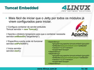 Tomcat Embedded

●   Mais fácil de iniciar que o Jetty por todos os módulos já
    virem configurados para iniciar.
// Configura container de servlet embutido
Tomcat servidor = new Tomcat();

// Aponta o diretorio temporario para que o container necessita
servidor.setBaseDir("target/temp");

// Especifica a porta onde irá funcionar     <dependency>
servidor.setPort(8081);                          <groupId>org.apache.tomcat.embed</groupId>
                                                 <artifactId>tomcat-embed-core</artifactId>
// Inicia servidor                               <version>7.0.27</version>
                                                 <scope>test</scope>
servidor.start();                            </dependency>
                                             <dependency>
                                                 <groupId>org.apache.tomcat.embed</groupId>
                                                 <artifactId>tomcat-embed-jasper</artifactId>
                                                 <version>7.0.27</version>
                                                 <scope>test</scope>
                                             </dependency>


                                  www.4linux.com.br                                14 / 44
 