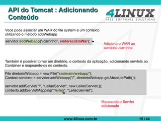 API do Tomcat : Adicionando
 Conteúdo
Você pode associar um WAR do file system a um contexto
utilizando o método addWebapp
servidor.addWebapp("/carrinho", enderecoDoWar);
                                                                  Adiciona o WAR ao
                                                                  contexto /carrinho


Também é possível tornar um diretório, o contexto da aplicação, adicionando servlets ao
Container e mapeando-os no contexto.

File diretorioWebapp = new File("src/main/webapp");
Context contexto = servidor.addWebapp("/", diretorioWebapp.getAbsolutePath());

servidor.addServlet("/", "LeilaoServlet", new LeilaoServlet());
contexto.addServletMapping("/leilao", "LeilaoServlet");


                                                              Mapeando o Servlet
                                                              adicionado


                                      www.4linux.com.br                                15 / 44
 