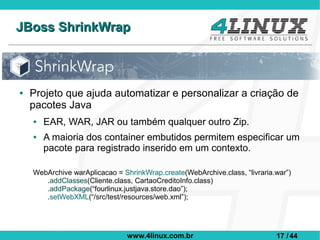 JBoss ShrinkWrap



●   Projeto que ajuda automatizar e personalizar a criação de
    pacotes Java
    ●   EAR, WAR, JAR ou também qualquer outro Zip.
    ●   A maioria dos container embutidos permitem especificar um
        pacote para registrado inserido em um contexto.

    WebArchive warAplicacao = ShrinkWrap.create(WebArchive.class, “livraria.war”)
       .addClasses(Cliente.class, CartaoCreditoInfo.class)
       .addPackage(“fourlinux.justjava.store.dao”);
       .setWebXML(“/src/test/resources/web.xml”);




                                www.4linux.com.br                           17 / 44
 