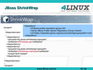 JBoss ShrinkWrap



                       <repository>
<project>                   <id>jboss-public-repository-group</id>
  ...                       <name>JBoss Public Maven Repository Group</name>
  <dependencies>            <url>https://repository.jboss.org/nexus/content/groups/public/</url>
  ...                  </repository>
    <dependency>
      <groupId>org.jboss.shrinkwrap</groupId>
      <artifactId>shrinkwrap-api</artifactId>
    </dependency>
    <dependency>
      <groupId>org.jboss.shrinkwrap</groupId>
      <artifactId>shrinkwrap-impl-base</artifactId>
      <scope>test</scope>
    </dependency>
...
</dependencies>
...
</project>
                                     www.4linux.com.br                             18 / 44
 