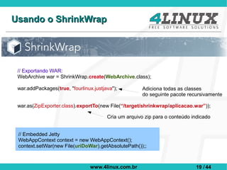 Usando o ShrinkWrap




 // Exportando WAR:
 WebArchive war = ShrinkWrap.create(WebArchive.class);

 war.addPackages(true, "fourlinux.justjava");          Adiciona todas as classes
                                                       do seguinte pacote recursivamente

 war.as(ZipExporter.class).exportTo(new File(“/target/shrinkwrap/aplicacao.war”));

                                        Cria um arquivo zip para o conteúdo indicado


 // Embedded Jetty
 WebAppContext context = new WebAppContext();
 context.setWar(new File(uriDoWar).getAbsolutePath());;



                                 www.4linux.com.br                           19 / 44
 