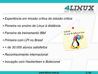    Experiência em missão crítica de missão crítica

   Pioneira no ensino de Linux à distância

   Parceira de treinamento IBM

   Primeira com LPI no Brasil

   + de 30.000 alunos satisfeitos

   Reconhecimento internacional

   Inovação com Hackerteen e Boteconet


                            www.4linux.com.br         2 / 44
 