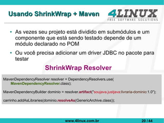 Usando ShrinkWrap + Maven

    ●   As vezes seu projeto está dividido em submódulos e um
        componente que está sendo testado depende de um
        módulo declarado no POM
    ●   Ou você precisa adicionar um driver JDBC no pacote para
        testar
                         ShrinkWrap Resolver
MavenDependencyResolver resolver = DependencyResolvers.use(
   MavenDependencyResolver.class);

MavenDependencyBuilder dominio = resolver.artifact("soujava.justjava:livraria-dominio:1.0");

carrinho.addAsLibraries(dominio.resolveAs(GenericArchive.class));




                                     www.4linux.com.br                             20 / 44
 