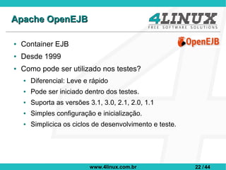 Apache OpenEJB

●   Container EJB
●   Desde 1999
●   Como pode ser utilizado nos testes?
    ●   Diferencial: Leve e rápido
    ●   Pode ser iniciado dentro dos testes.
    ●   Suporta as versões 3.1, 3.0, 2.1, 2.0, 1.1
    ●   Simples configuração e inicialização.
    ●   Simplicica os ciclos de desenvolvimento e teste.




                            www.4linux.com.br              22 / 44
 