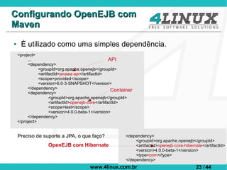 Configurando OpenEJB com
Maven
●    É utilizado como uma simples dependência.
    <project>
         ...                                         API
         <dependency>
               <groupId>org.apache.openejb</groupId>
               <artifactId>javaee-api</artifactId>
               <scope>provided</scope>
               <version>6.0-3-SNAPSHOT</version>
         </dependency>                                Container
         <dependency>
                     <groupId>org.apache.openejb</groupId>
                     <artifactId>openejb-core</artifactId>
                     <scope>test</scope>
                     <version>4.0.0-beta-1</version>
         </dependency>
    </project>


    Preciso de suporte a JPA, o que faço?                  <dependency>
                                                                <groupId>org.apache.openejb</groupId>
                   OpenEJB com Hibernate                        <artifactId>openejb-core-hibernate</artifactId>
                                                                <version>4.0.0-beta-1</version>
                                                                <type>pom</type>
                                                           </dependency>
                                         www.4linux.com.br                                     23 / 44
 