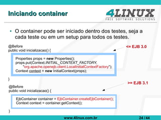 Iniciando container

    ●   O container pode ser iniciado dentro dos testes, seja a
        cada teste ou em um setup para todos os testes.
@Before                                                                <= EJB 3.0
public void inicializacao() {

        Properties props = new Properties();
        props.put(Context.INITIAL_CONTEXT_FACTORY,
            "org.apache.openejb.client.LocalInitialContextFactory");
        Context context = new InitialContext(props);

}
                                                                       >= EJB 3.1
@Before
public void inicializacao() {

        EjbContainer container = EjbContainer.createEjbContainer();
        Context context = container.getContext();

}
                                      www.4linux.com.br                      24 / 44
 
