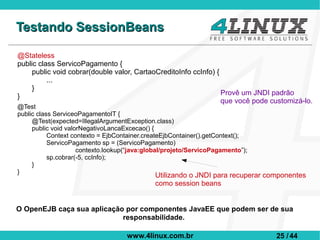 Testando SessionBeans

@Stateless
public class ServicoPagamento {
     public void cobrar(double valor, CartaoCreditoInfo ccInfo) {
          ...
     }
}                                                                 Provê um JNDI padrão
                                                                  que você pode customizá-lo.
@Test
public class ServiceoPagamentoIT {
     @Test(expected=IllegalArgumentException.class)
     public void valorNegativoLancaExcecao() {
           Context contexto = EjbContainer.createEjbContainer().getContext();
           ServicoPagamento sp = (ServicoPagamento)
                     contexto.lookup(“java:global/projeto/ServicoPagamento”);
           sp.cobrar(-5, ccInfo);
     }
}
                                              Utilizando o JNDI para recuperar componentes
                                              como session beans


O OpenEJB caça sua aplicação por componentes JavaEE que podem ser de sua
                            responsabilidade.

                                    www.4linux.com.br                            25 / 44
 