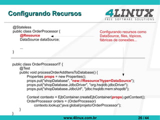 Configurando Recursos
 @Stateless
 public class OrderProcessor {                        Configurando recursos como
      @Resource                                       DataSource, filas, tópicos,
      DataSource dataSource;                          fábricas de conexões...

     ...
 }


 public class OrderProcessorIT {
      @Test
      public void processOrderAddItensToDatabase() {
           Properties props = new Properties();
           props.put("shopDatabase", "new://Resource?type=DataSource");
           props.put("shopDatabase.JdbcDriver", "org.hsqldb.jdbcDriver");
           props.put("shopDatabase.JdbcUrl", "jdbc:hsqldb:mem:shopdb");

           Context contexto = EjbContainer.createEjbContainer(props).getContext();
           OrderProcessor orders = (OrderProcessor)
               contexto.lookup(“java:global/projeto/OrderProcessor”);
     }
 }
                                 www.4linux.com.br                           26 / 44
 