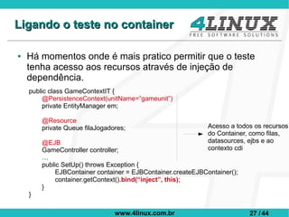 Ligando o teste no container

●   Há momentos onde é mais pratico permitir que o teste
    tenha acesso aos recursos através de injeção de
    dependência.
    public class GameContextIT {
         @PersistenceContext(unitName=”gameunit”)
         private EntityManager em;

        @Resource
        private Queue filaJogadores;                          Acesso a todos os recursos
                                                              do Container, como filas,
        @EJB                                                  datasources, ejbs e ao
        GameController controller;                            contexto cdi
        …
        public SetUp() throws Exception {
             EJBContainer container = EJBContainer.createEJBContainer();
             container.getContext().bind(“inject”, this);
        }
    }

                                www.4linux.com.br                          27 / 44
 
