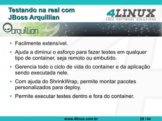 Testando na real com
JBoss Arquillian


●   Facilmente extensível.
●   Ajuda a diminui o esforço para fazer testes em qualquer
    tipo de container, seja remoto ou embutido.
●   Gerencia todo o ciclo de vida do container e da aplicação
    sendo executada nele.
●   Com ajuda do ShrinkWrap, permite montar pacotes
    personalizados para deploy.
●   Permite executar testes dentro e fora do container.



                         www.4linux.com.br                29 / 44
 