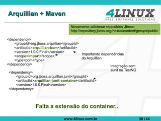 Arquillian + Maven
                                       Novamente adicionar repositório Jboss:
                                       http://repository.jboss.org/nexus/content/groups/public

<dependency>
    <groupId>org.jboss.arquillian</groupId>
    <artifactId>arquillian-bom</artifactId>
    <version>1.0.0.Final</version>
                                            Importando dependências
    <scope>import</scope>
                                            do Arquillian
    <type>pom</type>
</dependency>                                               Integração com
                                                                Junit ou TestNG
 <dependency>
     <groupId>org.jboss.arquillian.junit</groupId>
     <artifactId>arquillian-junit-container</artifactId>
     <version>1.0.0.Final</version>
 </dependency>



                 Falta a extensão do container...

                                   www.4linux.com.br                              30 / 44
 