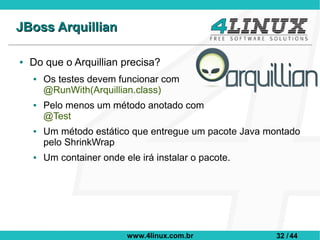 JBoss Arquillian

●   Do que o Arquillian precisa?
    ●   Os testes devem funcionar com
        @RunWith(Arquillian.class)
    ●   Pelo menos um método anotado com
        @Test
    ●   Um método estático que entregue um pacote Java montado
        pelo ShrinkWrap
    ●   Um container onde ele irá instalar o pacote.




                           www.4linux.com.br            32 / 44
 