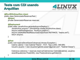 Teste com CDI usando
Arquillian
@RunWith(Arquillian.class)
public class GerenciadorReservasTest {
     @Inject
     private GerenciadorReservas reservas;

    @Deployment
    public static JavaArchive gerandoArquivoDeploy() {
         JavaArchive arquivo = ShrinkWrap.create(JavaArchive.class);
         arquivo.addPackages(true, “fourlinux.justjava”);
         arquivo.addAsManifestResource(EmptyAsset.INSTANCE, "beans.xml");
         return arquivo;
    }

    @Test
    public void reservaDeveGerarCobranca() throws Exception {
         Cabine cabine = new Cabine(“Titanic”, “A12”, Tipo.LUXO, 340.00f);
         Usuario usuario = new Usuario("gabriel.ozeas1@gmail.com", "Gabriel Ozeas");

        Cobranca cobranca = reservas.reservarCabine(new Cabine[]{cabine}, usuario);
        assertEquals(new Float(340), new Float(cobranca.getValor()));
    }
}
                                www.4linux.com.br                           33 / 44
 