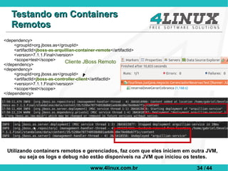 Testando em Containers
   Remotos
<dependency>
     <groupId>org.jboss.as</groupId>
     <artifactId>jboss-as-arquillian-container-remote</artifactId>
     <version>7.1.1.Final</version>
     <scope>test</scope>
</dependency>
                               Cliente JBoss Remoto
<dependency>
     <groupId>org.jboss.as</groupId>
     <artifactId>jboss-as-controller-client</artifactId>
     <version>7.1.1.Final</version>
     <scope>test</scope>
</dependency>




 Utilizando containers remotos e gerenciados, faz com que eles iniciem em outra JVM,
       ou seja os logs e debug não estão disponiveis na JVM que iniciou os testes.

                                            www.4linux.com.br              34 / 44
 