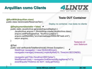Arquillian como Cliente

                                                      Teste OUT Container
@RunWith(Arquillian.class)
public class GerenciadorReservasTest {
                                            Deploy no container, mas testa no cliente
    @Deployment(testable = false)
    public static JavaArchive gerandoArquivoDeploy() {
         JavaArchive arquivo = ShrinkWrap.create(JavaArchive.class);
         arquivo.addPackages(true, “fourlinux.justjava”);
         arquivo.setWebXML(“src/main/webapp/WEB-INF/web.xml”);
         return arquivo;
    }
                                                                       Testando UI
                                                                       com Selenium
    @Test
    public void verificandoTotalItensInicial() throws Exception {
         WebDriver navegador = new HtmlUnitDriver();
         navegador.manage().timeouts().implicitlyWait(10, TimeUnit.SECONDS);

        navegador.get("http://localhost:8081/leilao");
        WebElement body = navegador.findElement(By.tagName("h1"));
        assertEquals("Histórico do item", body.getText());
    }
}
                               www.4linux.com.br                            35 / 44
 