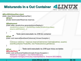 Misturando In e Out Container

@RunWith(Arquillian.class)
public class GerenciadorReservasTest {
     @Inject
     private GerenciadorReservas reservas;

    @Deployment
    public static JavaArchive gerandoArquivoDeploy() {
         JavaArchive arquivo = ShrinkWrap.create(JavaArchive.class);
         arquivo.addClasses(...);
         ...
    }
                  Teste será executado na JVM do container
    @Test
    public void reservaDeveGerarCobranca() throws Exception {
         ….
         Cobranca cobranca = reservas.reservarCabine(new Cabine[]{cabine}, usuario);
         assertEquals(new Float(340), new Float(cobranca.getValor()));
    }

    @Test                  Teste será executado na JVM que inicou os testes
    @RunAsClient
    public void verificandoTotalItensInicial() throws Exception {
         WebDriver navegador = new HtmlUnitDriver();
         navegador.manage().timeouts().implicitlyWait(10, TimeUnit.SECONDS);
         ...
    }                                     www.4linux.com.br                            36 / 44
 