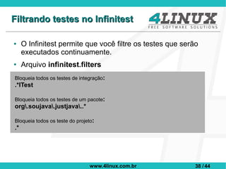 Filtrando testes no Infinitest

●    O Infinitest permite que você filtre os testes que serão
     executados continuamente.
●    Arquivo infinitest.filters
Bloqueia todos os testes de integração:
.*ITest

Bloqueia todos os testes de um pacote:
org.soujava.justjava..*

Bloqueia todos os teste do projeto:
.*




                                 www.4linux.com.br          38 / 44
 