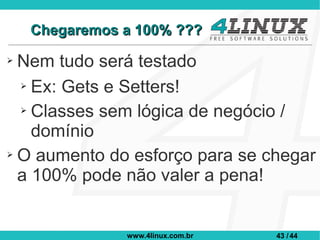 Chegaremos a 100% ???
➢ Nem tudo será testado
  ➢ Ex: Gets e Setters!


  ➢ Classes sem lógica de negócio /

    domínio
➢ O aumento do esforço para se chegar

  a 100% pode não valer a pena!


               www.4linux.com.br   43 / 44
 