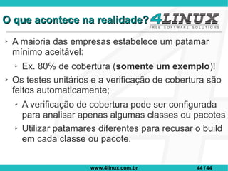 O que acontece na realidade?
➢   A maioria das empresas estabelece um patamar
    mínimo aceitável:
    ➢  Ex. 80% de cobertura (somente um exemplo)!
➢   Os testes unitários e a verificação de cobertura são
    feitos automaticamente;
    ➢   A verificação de cobertura pode ser configurada
        para analisar apenas algumas classes ou pacotes
    ➢   Utilizar patamares diferentes para recusar o build
        em cada classe ou pacote.


                        www.4linux.com.br         44 / 44
 