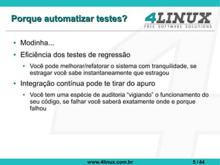 Porque automatizar testes?

●   Modinha...
●   Eficiência dos testes de regressão
    ●   Você pode melhorar/refatorar o sistema com tranquilidade, se
        estragar você sabe instantaneamente que estragou
●   Integração contínua pode te tirar do apuro
    ●   Você tem uma espécie de auditoria “vigiando” o funcionamento do
        seu código, se falhar você saberá exatamente onde e porque
        falhou




                            www.4linux.com.br                     5 / 44
 