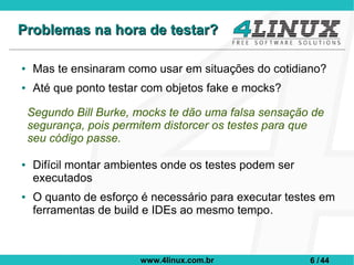 Problemas na hora de testar?

●    Mas te ensinaram como usar em situações do cotidiano?
●    Até que ponto testar com objetos fake e mocks?

    Segundo Bill Burke, mocks te dão uma falsa sensação de
    segurança, pois permitem distorcer os testes para que
    seu código passe.

●    Difícil montar ambientes onde os testes podem ser
     executados
●    O quanto de esforço é necessário para executar testes em
     ferramentas de build e IDEs ao mesmo tempo.



                         www.4linux.com.br               6 / 44
 