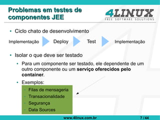 Problemas em testes de
componentes JEE
●   Ciclo chato de desenvolvimento
Implementação          Deploy           Test    Implementação

●   Isolar o que deve ser testado
    ●   Para um componente ser testado, ele dependente de um
        outro componente ou um serviço oferecidos pelo
        container.
    ●   Exemplos:
        –   Filas de mensageria
        –   Transacionalidade
        –   Segurança
        –   Data Sources
                            www.4linux.com.br             7 / 44
 