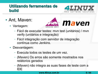 Utilizando ferramentas de
    build

●   Ant, Maven:
    ●   Vantagem:
         – Fácil de executar testes: mvn test (unitários) / mvn
           verify (unitários e integração)
         – Fácil integração com servidor de integração
           contínua como Jenkins.
    ●   Desvantagem:
         –   Executa todos os testes de um vez.
         –   (Maven) Os erros são somente mostrados nos
             relátorios gerados
         –   (Maven) não integra as suas fases de teste com a
             IDE
                           www.4linux.com.br                9 / 44
 