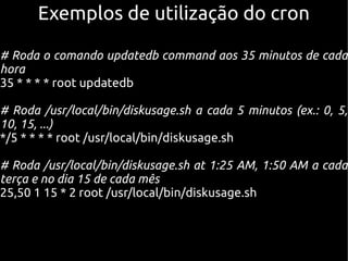 Exemplos de utilização do cronExemplos de utilização do cron
# Roda o comando updatedb command aos 35 minutos de cada
hora
35 * * * * root updatedb
# Roda /usr/local/bin/diskusage.sh a cada 5 minutos (ex.: 0, 5,
10, 15, ...)
*/5 * * * * root /usr/local/bin/diskusage.sh
# Roda /usr/local/bin/diskusage.sh at 1:25 AM, 1:50 AM a cada
terça e no dia 15 de cada mês
25,50 1 15 * 2 root /usr/local/bin/diskusage.sh
 